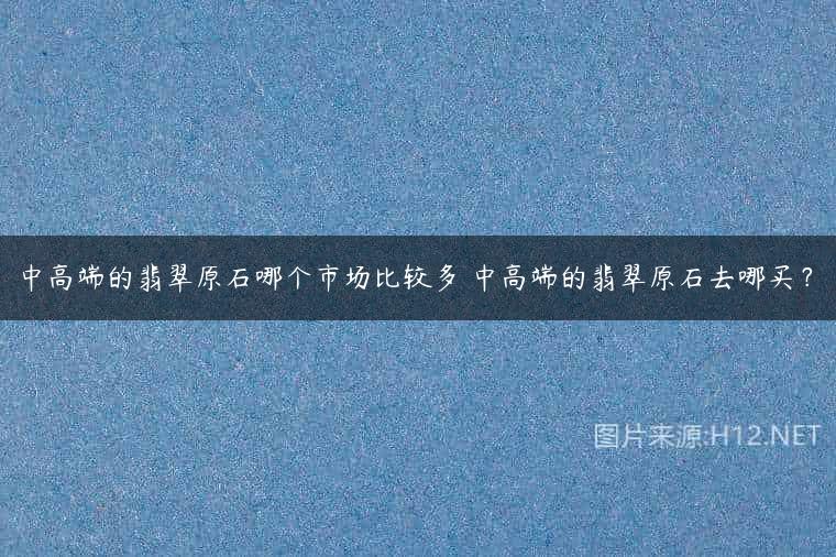 中高端的翡翠原石哪个市场比较多 中高端的翡翠原石去哪买？