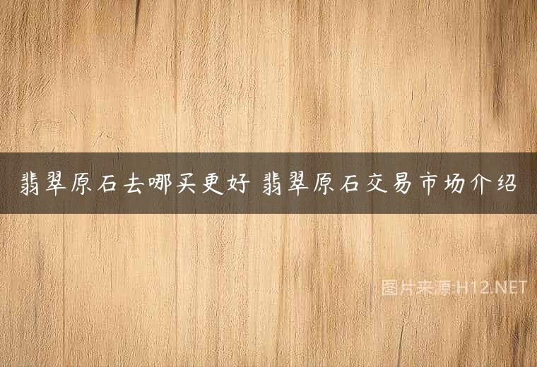 翡翠原石去哪买更好 翡翠原石交易市场介绍