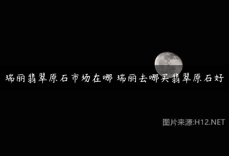 瑞丽翡翠原石市场在哪 瑞丽去哪买翡翠原石好