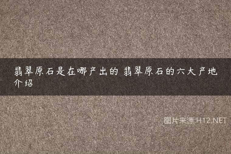 翡翠原石是在哪产出的 翡翠原石的六大产地介绍