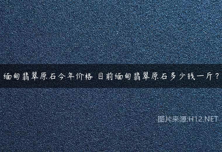 缅甸翡翠原石今年价格 目前缅甸翡翠原石多少钱一斤？