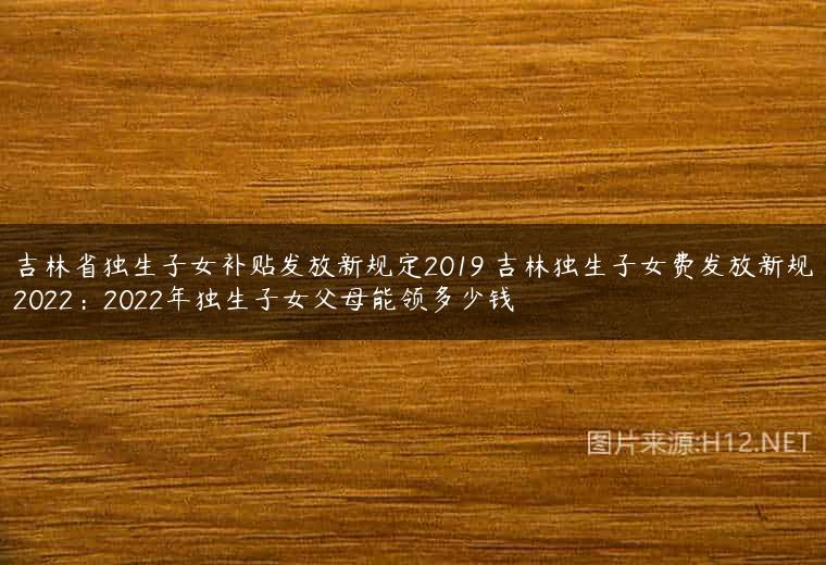 吉林省独生子女补贴发放新规定2019 吉林独生子女费发放新规2022：2022年独生子女父母能领多少钱