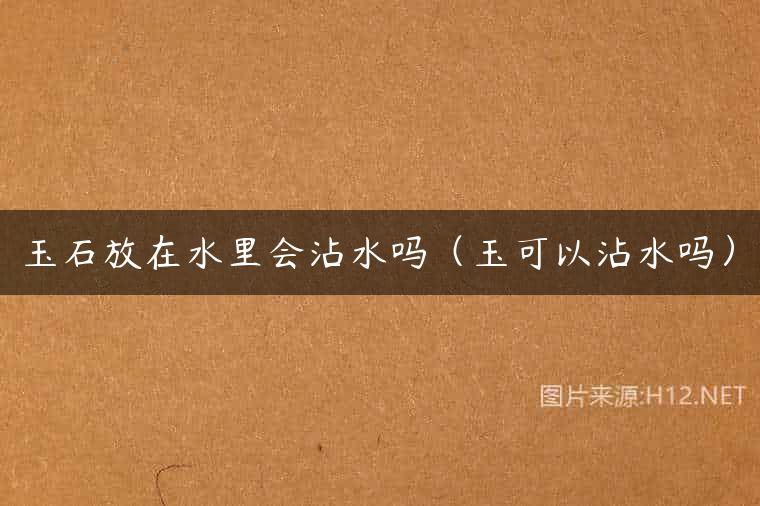 玉石放在水里会沾水吗（玉可以沾水吗）