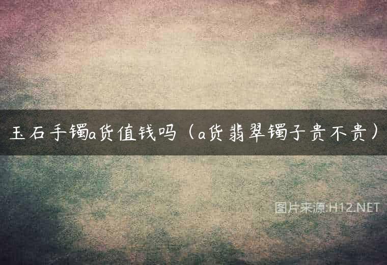 玉石手镯a货值钱吗（a货翡翠镯子贵不贵）