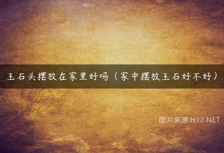 玉石头摆放在家里好吗（家中摆放玉石好不好）
