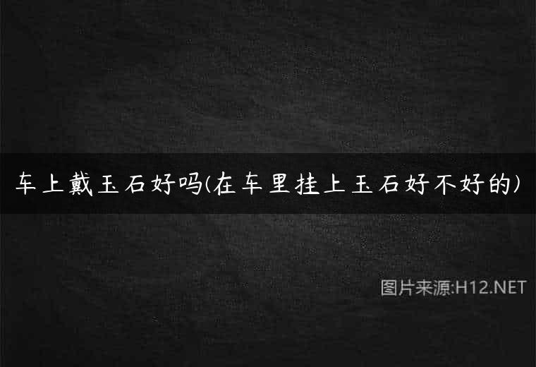 车上戴玉石好吗(在车里挂上玉石好不好的)