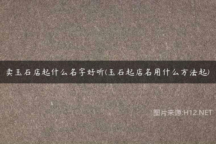 卖玉石店起什么名字好听(玉石起店名用什么方法起)