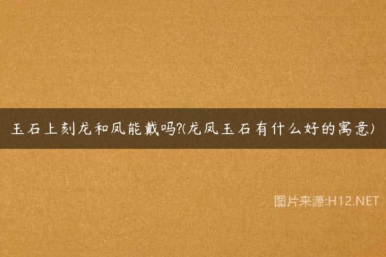 玉石上刻龙和凤能戴吗?(龙凤玉石有什么好的寓意)