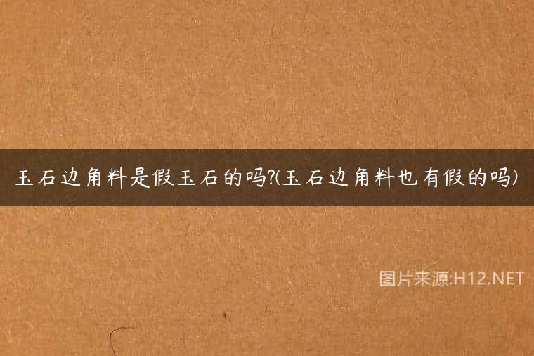 玉石边角料是假玉石的吗?(玉石边角料也有假的吗)
