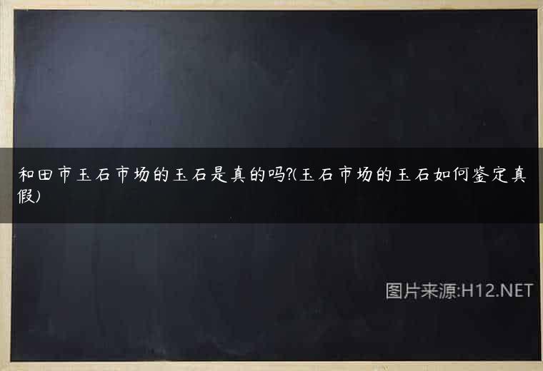 和田市玉石市场的玉石是真的吗?(玉石市场的玉石如何鉴定真假)