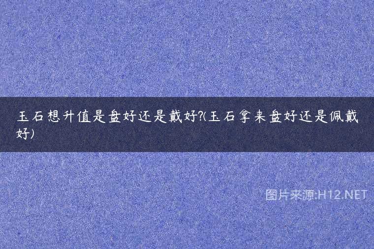 玉石想升值是盘好还是戴好?(玉石拿来盘好还是佩戴好)