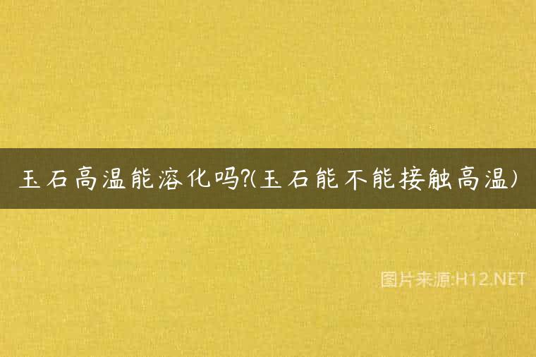 玉石高温能溶化吗?(玉石能不能接触高温)