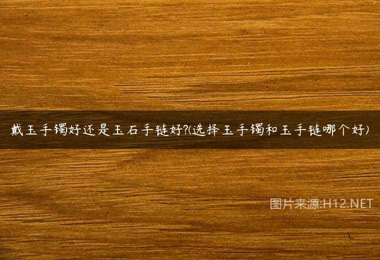 戴玉手镯好还是玉石手链好?(选择玉手镯和玉手链哪个好)