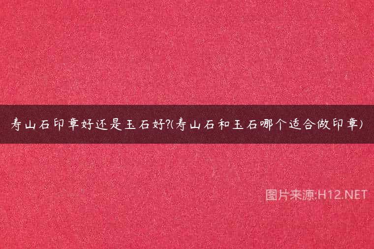 寿山石印章好还是玉石好?(寿山石和玉石哪个适合做印章)