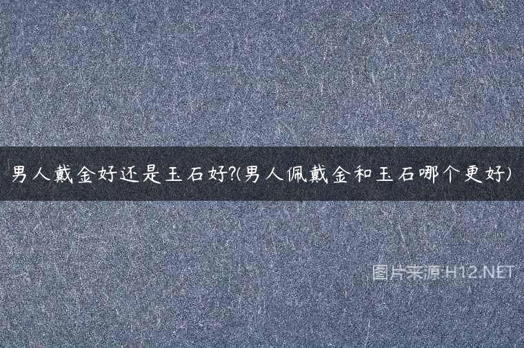 男人戴金好还是玉石好?(男人佩戴金和玉石哪个更好)