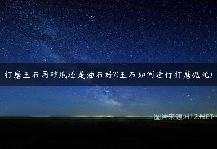 打磨玉石用砂纸还是油石好?(玉石如何进行打磨抛光)