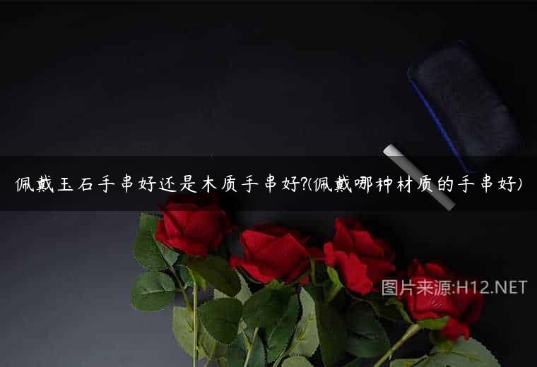 佩戴玉石手串好还是木质手串好?(佩戴哪种材质的手串好)
