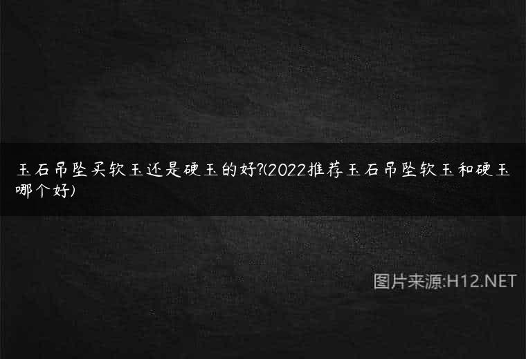 玉石吊坠买软玉还是硬玉的好?(2022推荐玉石吊坠软玉和硬玉哪个好)