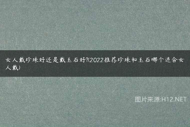 女人戴珍珠好还是戴玉石好?(2022推荐珍珠和玉石哪个适合女人戴)