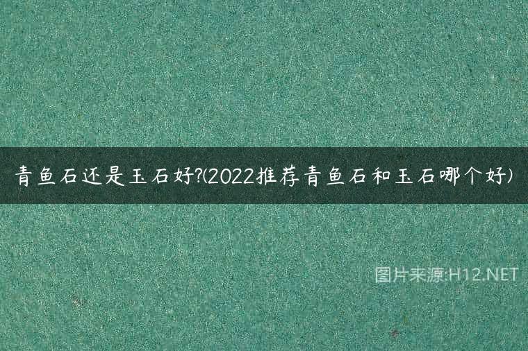 青鱼石还是玉石好?(2022推荐青鱼石和玉石哪个好)