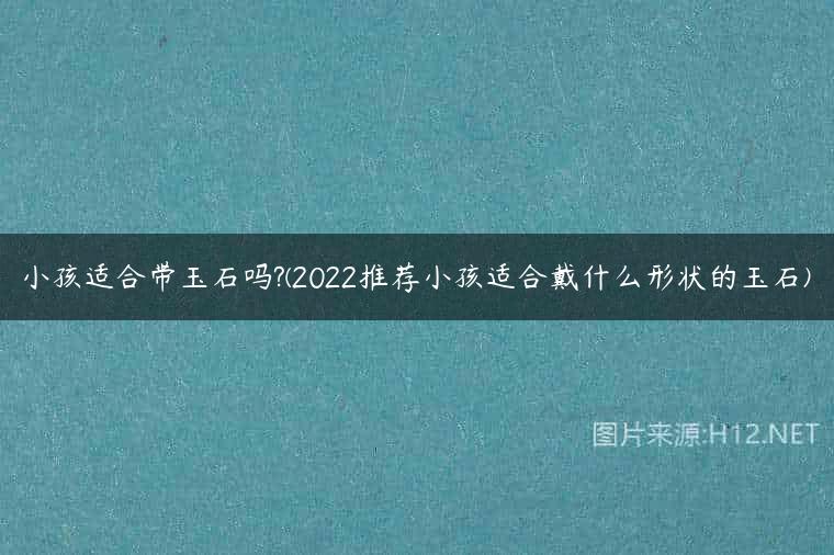 小孩适合带玉石吗?(2022推荐小孩适合戴什么形状的玉石)