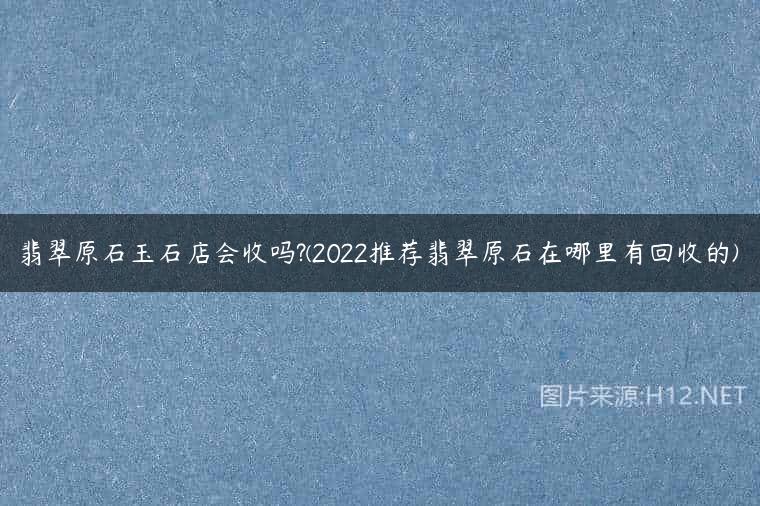 翡翠原石玉石店会收吗?(2022推荐翡翠原石在哪里有回收的)