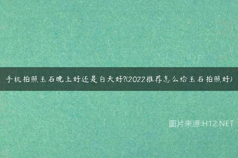 手机拍照玉石晚上好还是白天好?(2022推荐怎么给玉石拍照好)