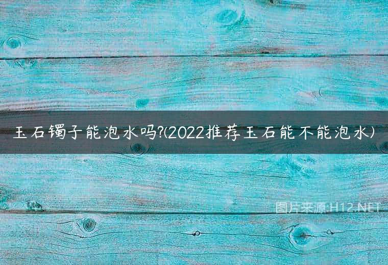 玉石镯子能泡水吗?(2022推荐玉石能不能泡水)