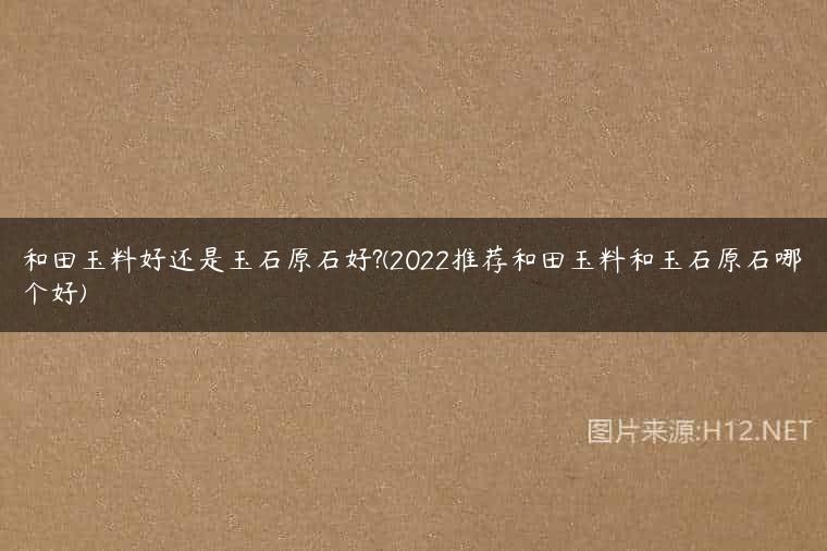 和田玉料好还是玉石原石好?(2022推荐和田玉料和玉石原石哪个好)