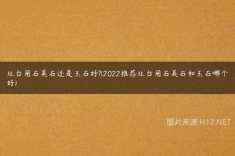 灶台用石英石还是玉石好?(2022推荐灶台用石英石和玉石哪个好)