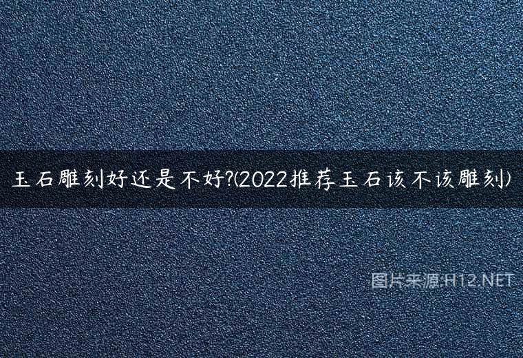 玉石雕刻好还是不好?(2022推荐玉石该不该雕刻)