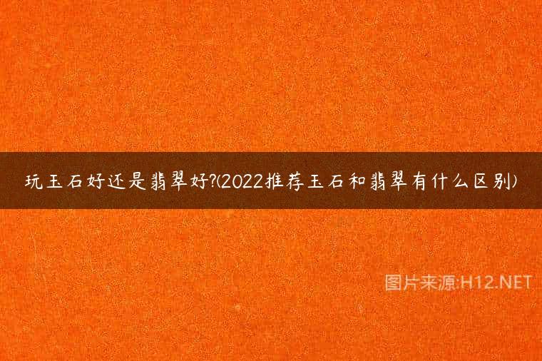 玩玉石好还是翡翠好?(2022推荐玉石和翡翠有什么区别)