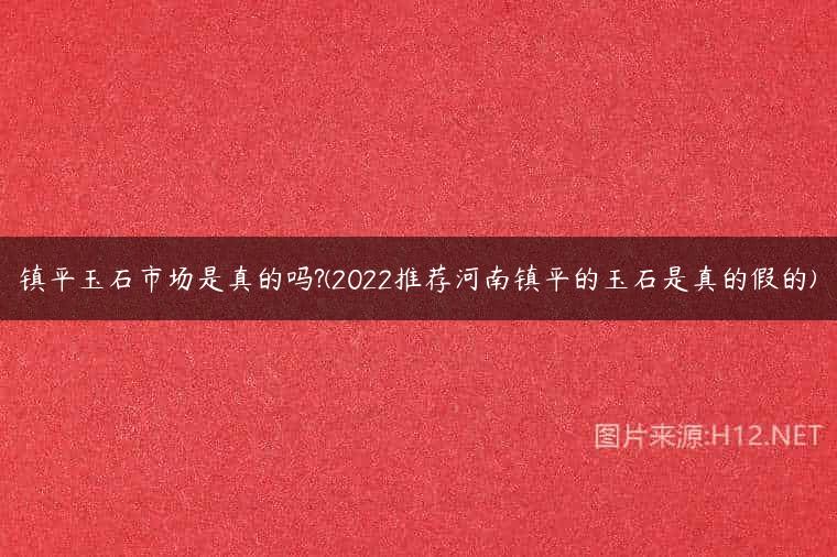 镇平玉石市场是真的吗?(2022推荐河南镇平的玉石是真的假的)