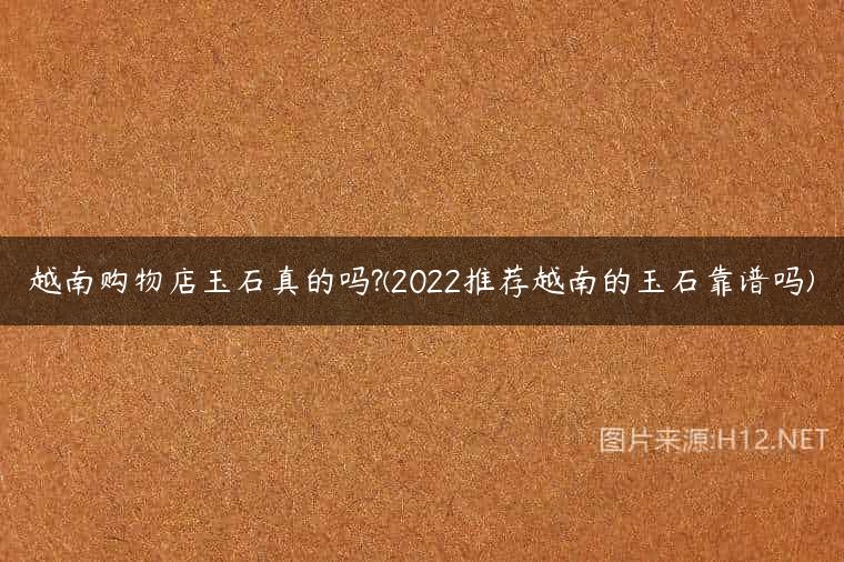 越南购物店玉石真的吗?(2022推荐越南的玉石靠谱吗)
