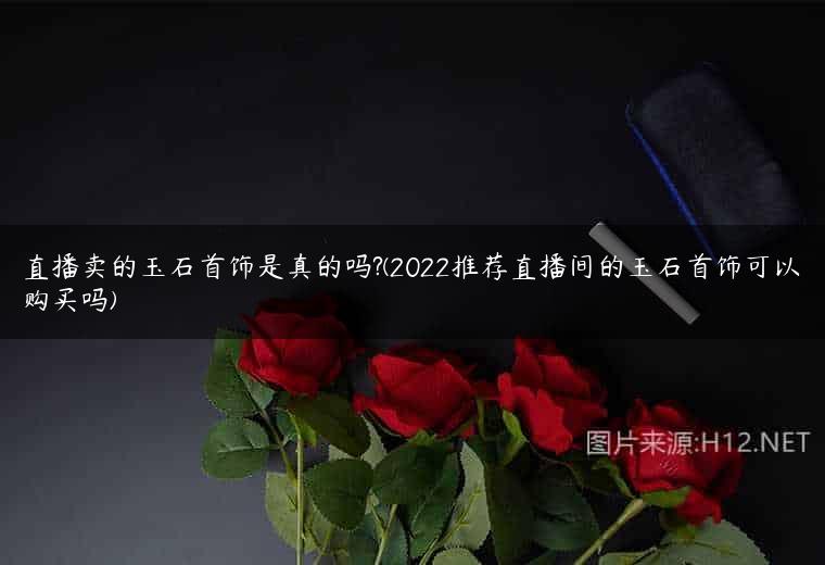 直播卖的玉石首饰是真的吗?(2022推荐直播间的玉石首饰可以购买吗)