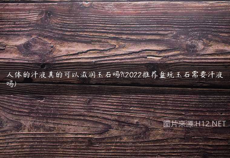 人体的汗液真的可以滋润玉石吗?(2022推荐盘玩玉石需要汗液吗)