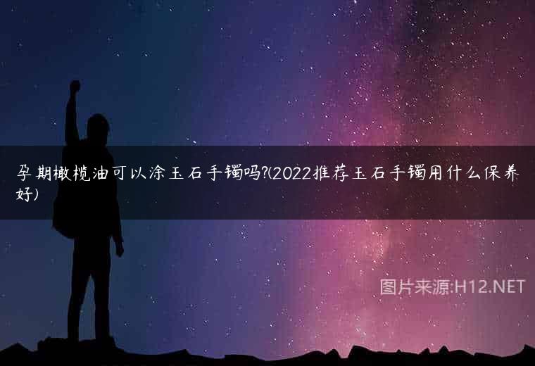 孕期橄榄油可以涂玉石手镯吗?(2022推荐玉石手镯用什么保养好)