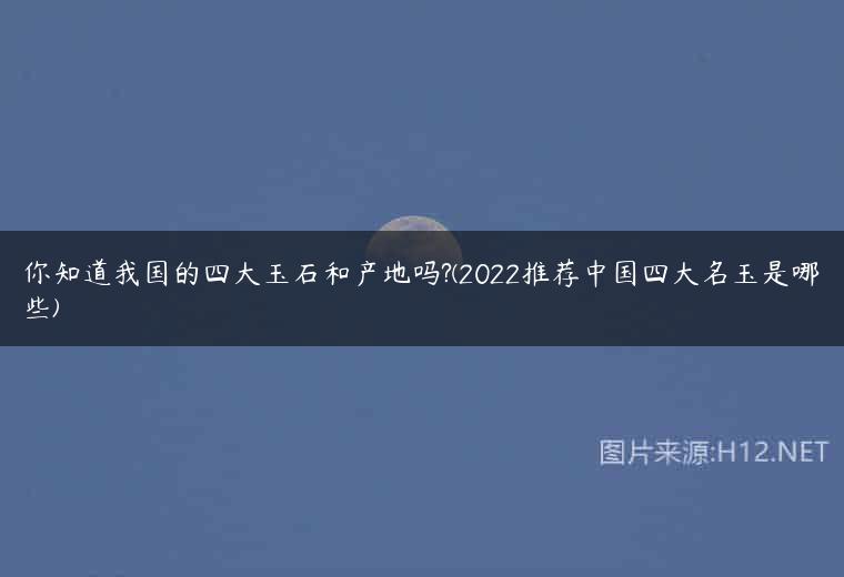 你知道我国的四大玉石和产地吗?(2022推荐中国四大名玉是哪些)