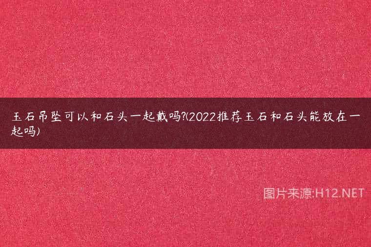 玉石吊坠可以和石头一起戴吗?(2022推荐玉石和石头能放在一起吗)