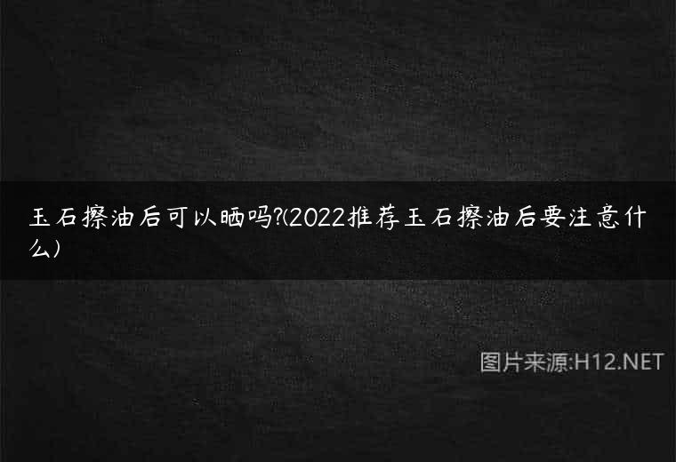 玉石擦油后可以晒吗?(2022推荐玉石擦油后要注意什么)