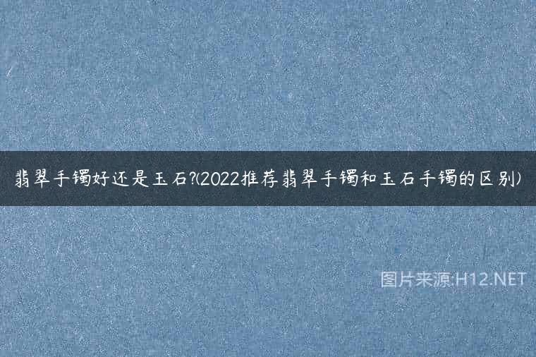翡翠手镯好还是玉石?(2022推荐翡翠手镯和玉石手镯的区别)