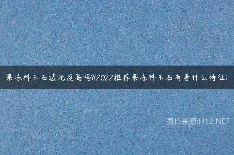果冻料玉石透光度高吗?(2022推荐果冻料玉石有着什么特征)