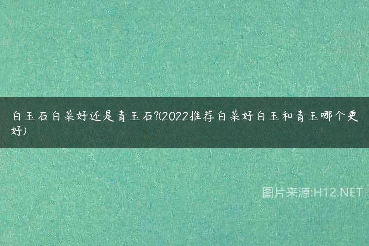 白玉石白菜好还是青玉石?(2022推荐白菜好白玉和青玉哪个更好)
