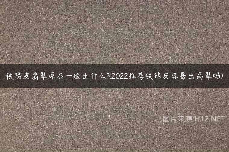 铁锈皮翡翠原石一般出什么?(2022推荐铁锈皮容易出高翠吗)