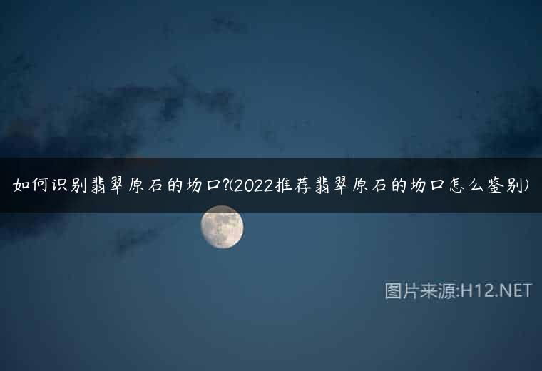 如何识别翡翠原石的场口?(2022推荐翡翠原石的场口怎么鉴别)