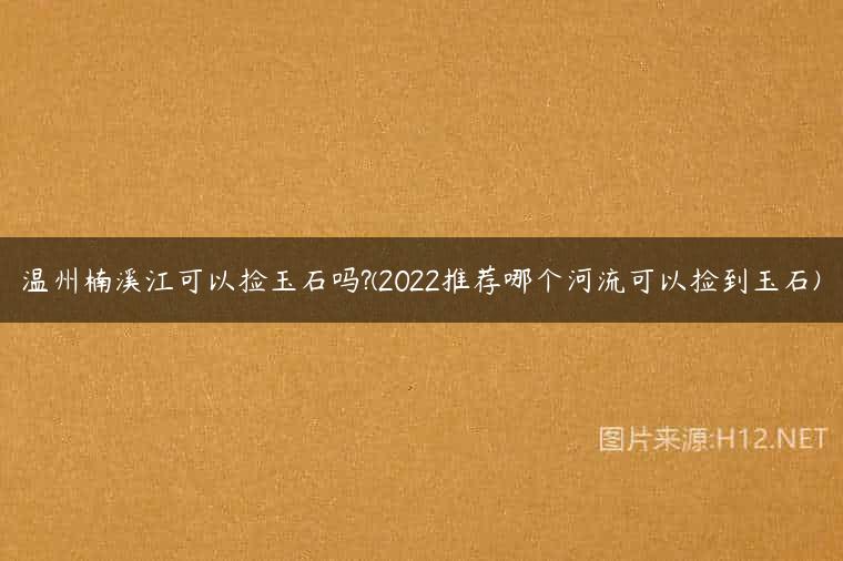 温州楠溪江可以捡玉石吗?(2022推荐哪个河流可以捡到玉石)