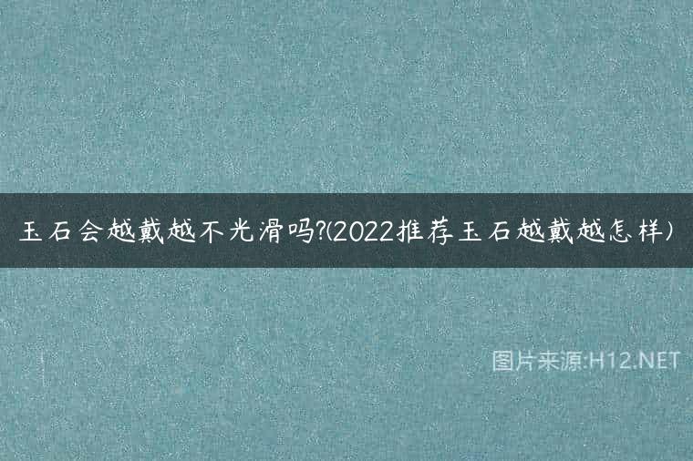 玉石会越戴越不光滑吗?(2022推荐玉石越戴越怎样)