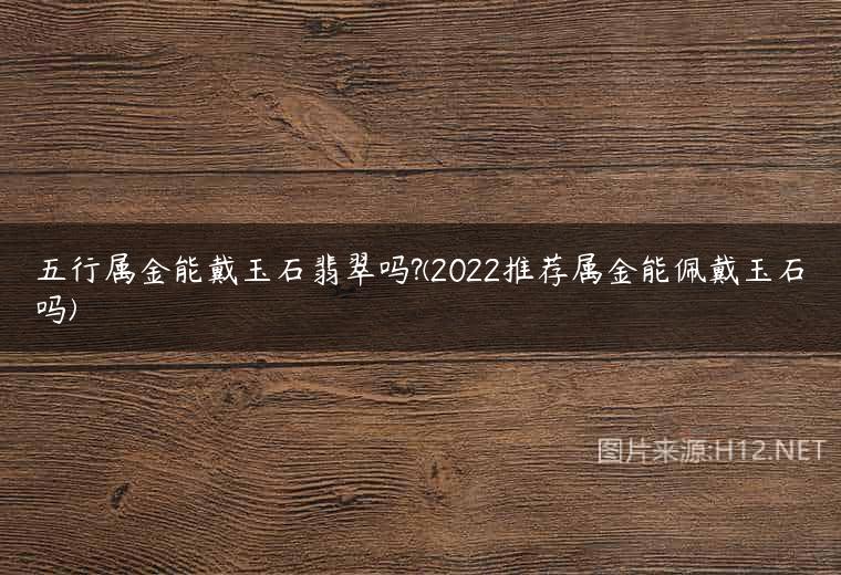 五行属金能戴玉石翡翠吗?(2022推荐属金能佩戴玉石吗)
