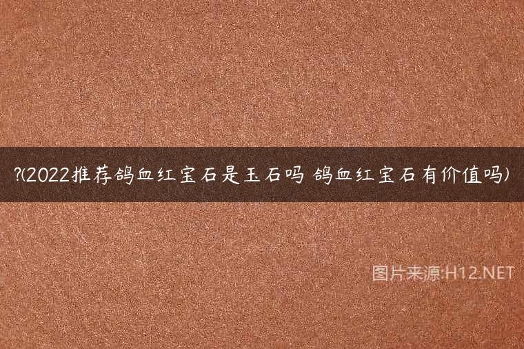 ?(2022推荐鸽血红宝石是玉石吗 鸽血红宝石有价值吗)