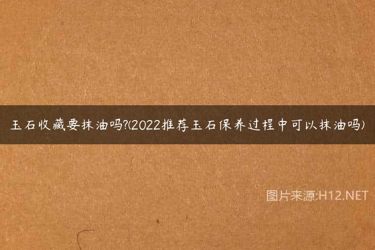 玉石收藏要抹油吗?(2022推荐玉石保养过程中可以抹油吗)